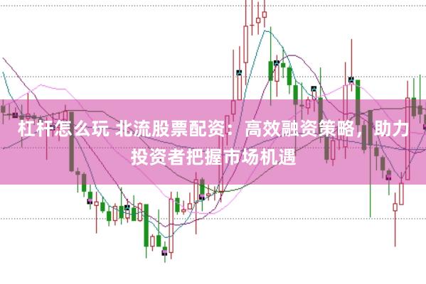 杠杆怎么玩 北流股票配资：高效融资策略，助力投资者把握市场机遇