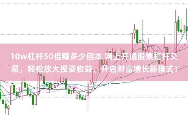 10w杠杆50倍赚多少回本 网上开通股票杠杆交易，轻松放大投资收益，开启财富增长新模式！