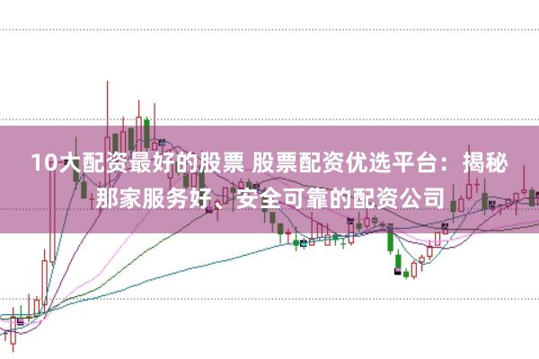10大配资最好的股票 股票配资优选平台:揭秘那家服务好、安全可靠的配资公司