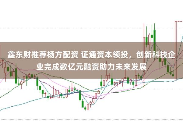 鑫东财推荐杨方配资 证通资本领投,创新科技企业完成数亿元融资助力未来发展