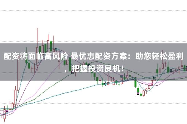 配资将面临高风险 最优惠配资方案:助您轻松盈利,把握投资良机!