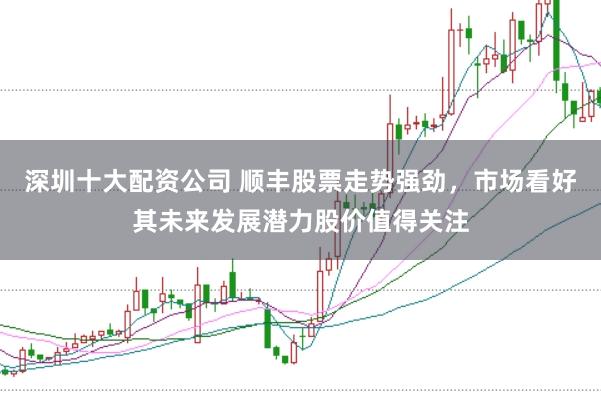 深圳十大配资公司 顺丰股票走势强劲，市场看好其未来发展潜力股价值得关注