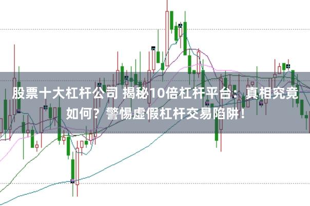 股票十大杠杆公司 揭秘10倍杠杆平台：真相究竟如何？警惕虚假杠杆交易陷阱！