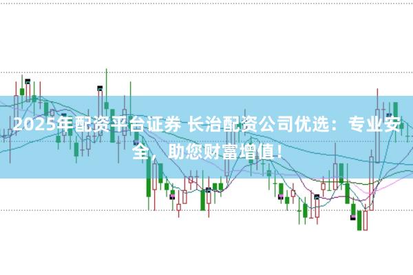 2025年配资平台证券 长治配资公司优选:专业安全,助您财富增值!