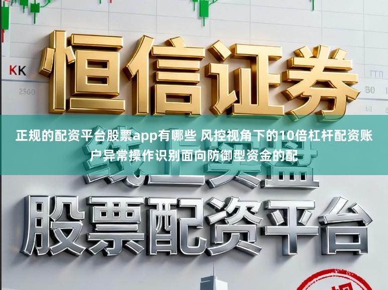 正规的配资平台股票app有哪些 风控视角下的10倍杠杆配资账户异常操作识别面向防御型资金的配