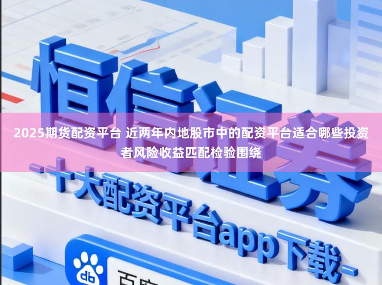 2025期货配资平台 近两年内地股市中的配资平台适合哪些投资者风险收益匹配检验围绕