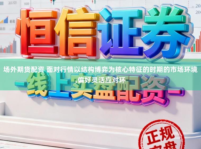 场外期货配资 面对行情以结构博弈为核心特征的时期的市场环境，偏好灵活应对环