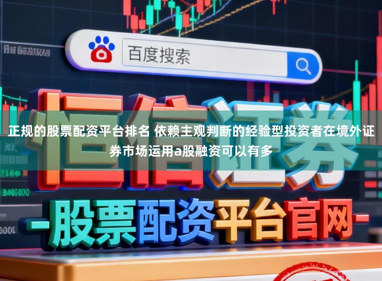正规的股票配资平台排名 依赖主观判断的经验型投资者在境外证券市场运用a股融资可以有多