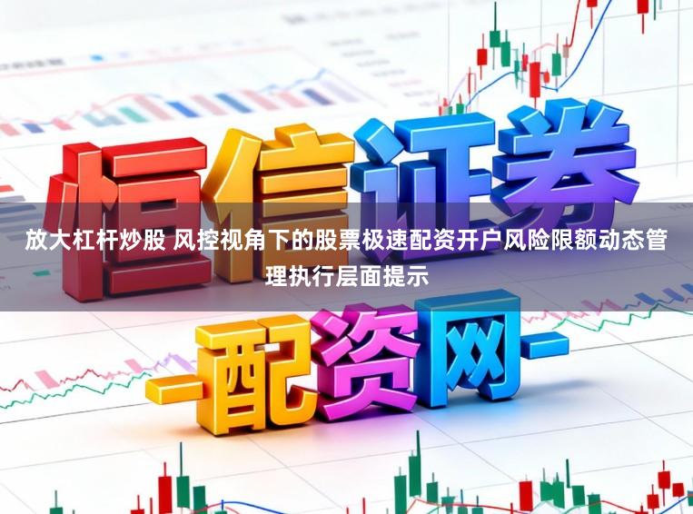 放大杠杆炒股 风控视角下的股票极速配资开户风险限额动态管理执行层面提示