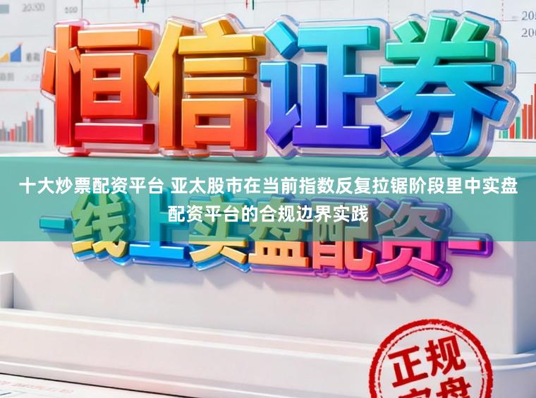 十大炒票配资平台 亚太股市在当前指数反复拉锯阶段里中实盘配资平台的合规边界实践