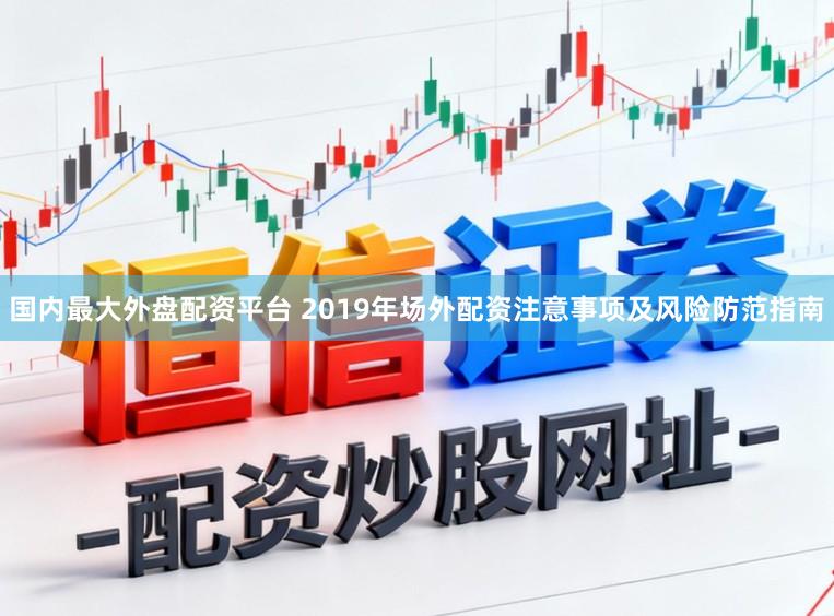 国内最大外盘配资平台 2019年场外配资注意事项及风险防范指南