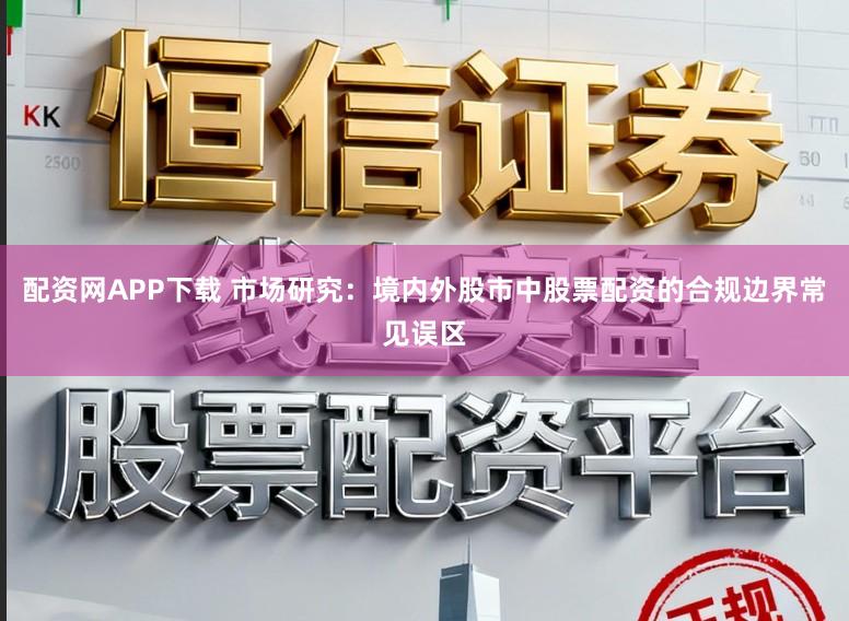 配资网APP下载 市场研究：境内外股市中股票配资的合规边界常见误区